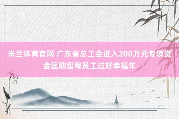 米兰体育官网 广东省总工会进入200万元专项资金匡助留粤员工