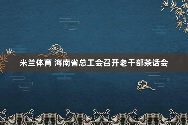 米兰体育 海南省总工会召开老干部茶话会