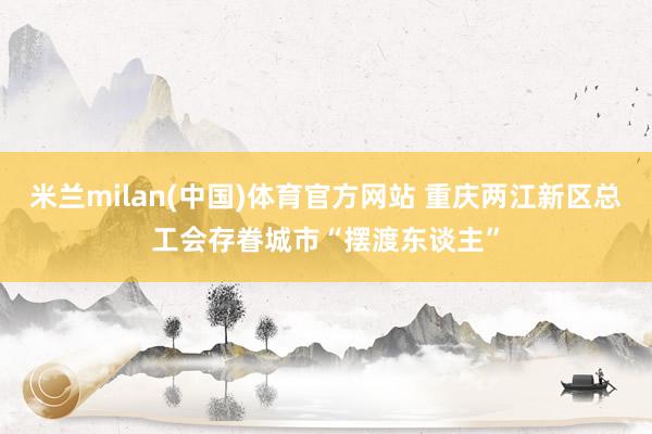 米兰milan(中国)体育官方网站 重庆两江新区总工会存眷城