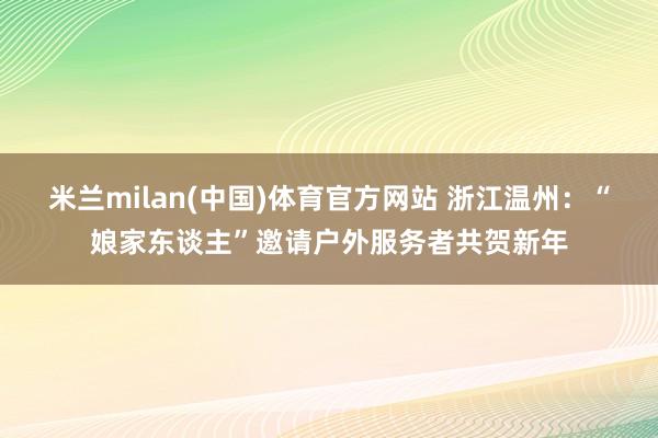 米兰milan(中国)体育官方网站 浙江温州：“娘家东谈主”