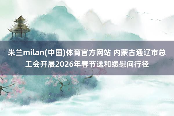 米兰milan(中国)体育官方网站 内蒙古通辽市总工会开展2