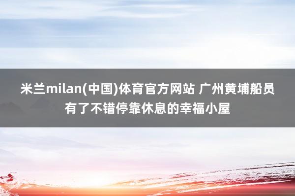 米兰milan(中国)体育官方网站 广州黄埔船员有了不错停靠