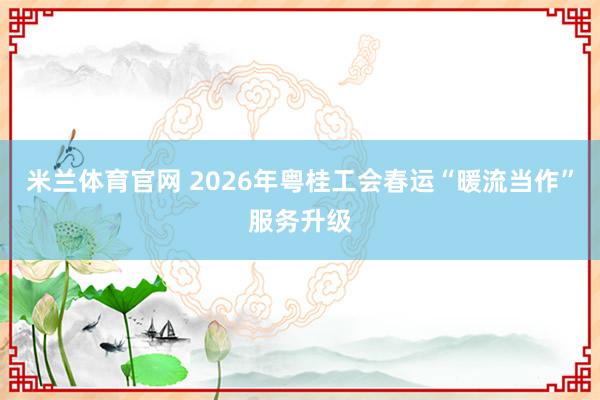 米兰体育官网 2026年粤桂工会春运“暖流当作”服务升级