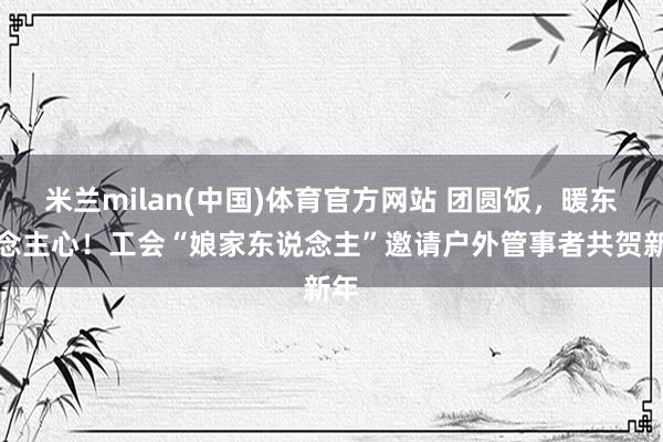 米兰milan(中国)体育官方网站 团圆饭，暖东说念主心！工