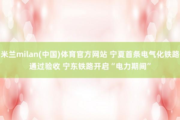 米兰milan(中国)体育官方网站 宁夏首条电气化铁路通过验收 宁东铁路开启“电力期间”