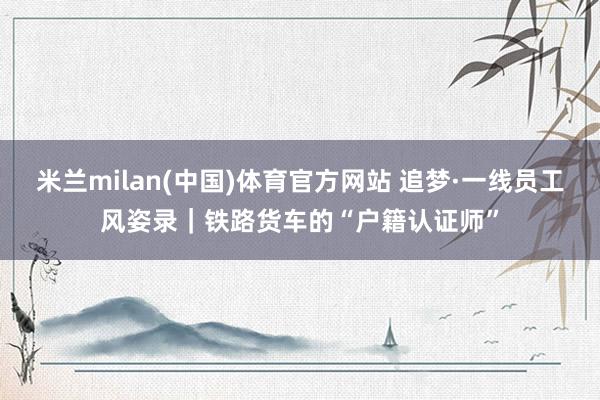 米兰milan(中国)体育官方网站 追梦·一线员工风姿录｜铁路货车的“户籍认证师”