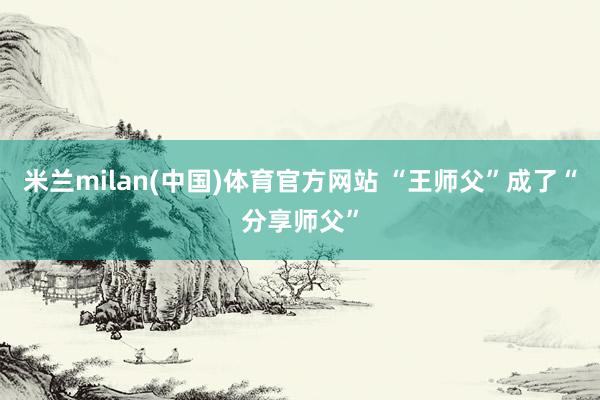 米兰milan(中国)体育官方网站 “王师父”成了“分享师父”