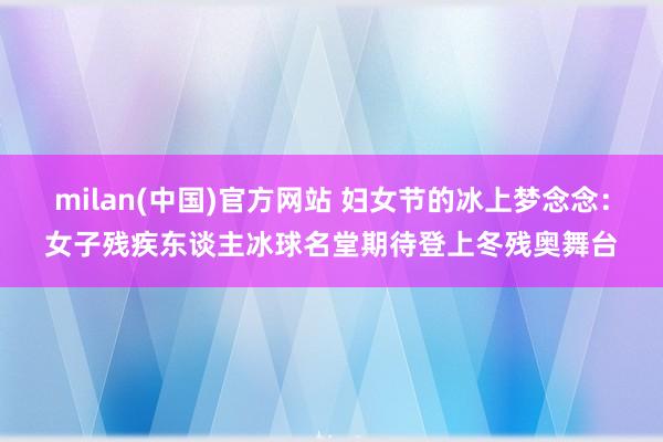 milan(中国)官方网站 妇女节的冰上梦念念：女子残疾东谈