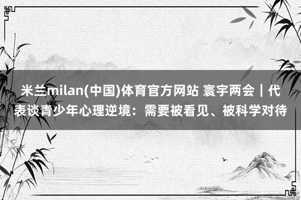 米兰milan(中国)体育官方网站 寰宇两会｜代表谈青少年心