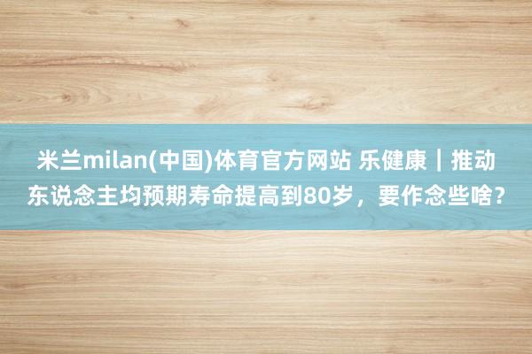 米兰milan(中国)体育官方网站 乐健康｜推动东说念主均预期寿命提高到80岁，要作念些啥？