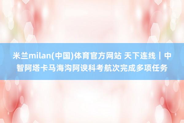 米兰milan(中国)体育官方网站 天下连线｜中智阿塔卡马海