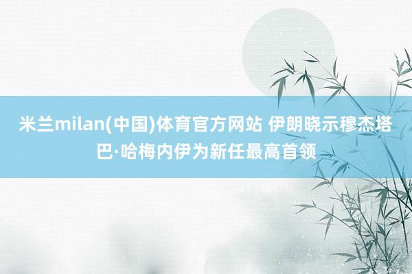 米兰milan(中国)体育官方网站 伊朗晓示穆杰塔巴·哈梅内伊为新任最高首领