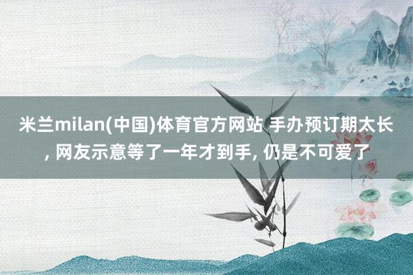 米兰milan(中国)体育官方网站 手办预订期太长， 网友示意等了一年才到手， 仍是不可爱了