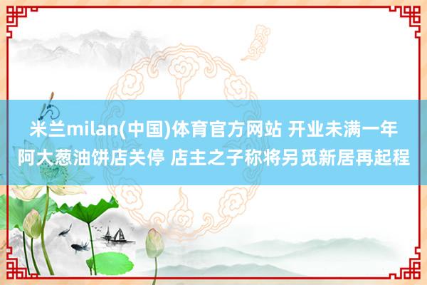 米兰milan(中国)体育官方网站 开业未满一年阿大葱油饼店关停 店主之子称将另觅新居再起程
