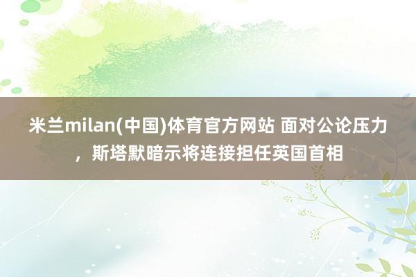 米兰milan(中国)体育官方网站 面对公论压力，斯塔默暗示将连接担任英国首相