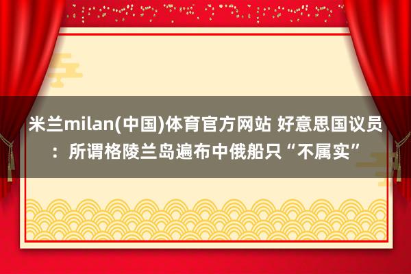 米兰milan(中国)体育官方网站 好意思国议员：所谓格陵兰岛遍布中俄船只“不属实”