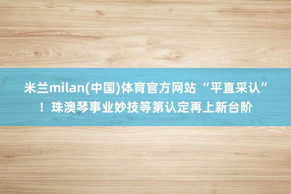 米兰milan(中国)体育官方网站 “平直采认”！珠澳琴事业妙技等第认定再上新台阶