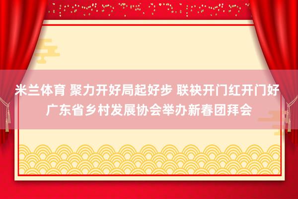 米兰体育 聚力开好局起好步 联袂开门红开门好 广东省乡村发展协会举办新春团拜会