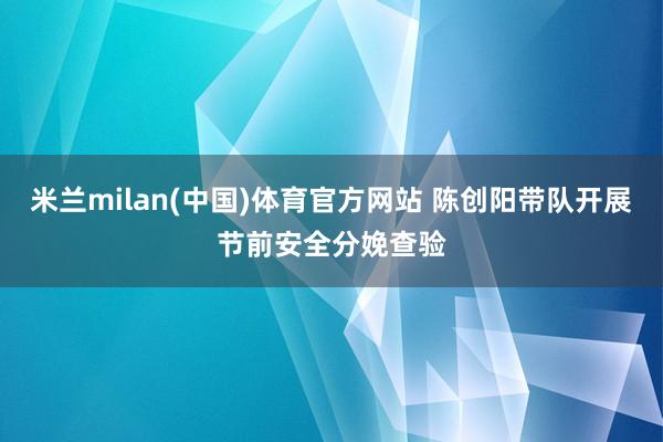 米兰milan(中国)体育官方网站 陈创阳带队开展节前安全分娩查验
