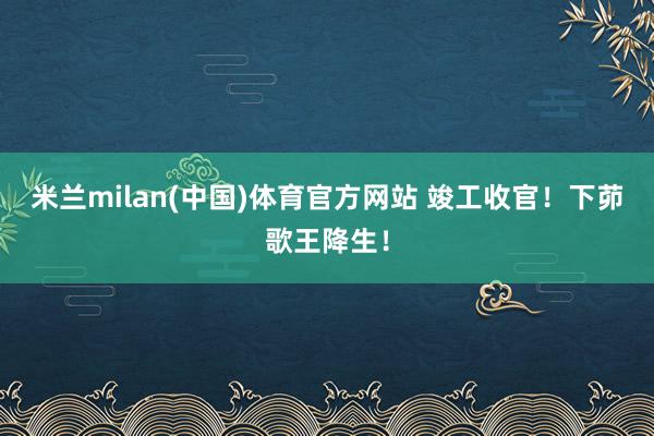 米兰milan(中国)体育官方网站 竣工收官！下茆歌王降生！