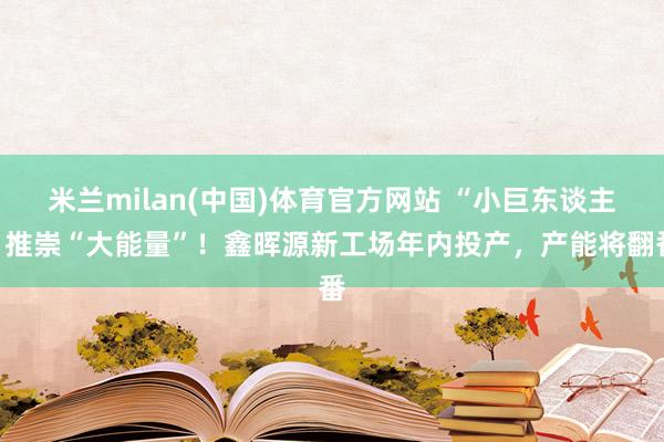 米兰milan(中国)体育官方网站 “小巨东谈主”推崇“大能量”！鑫晖源新工场年内投产，产能将翻番