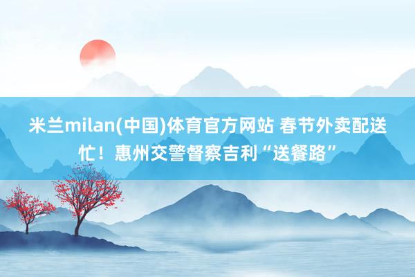 米兰milan(中国)体育官方网站 春节外卖配送忙！惠州交警督察吉利“送餐路”