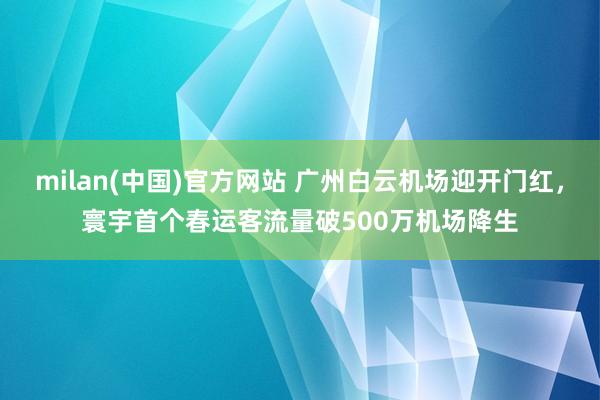 milan(中国)官方网站 广州白云机场迎开门红，寰宇首个春运客流量破500万机场降生