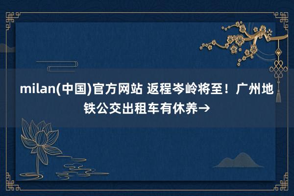 milan(中国)官方网站 返程岑岭将至！广州地铁公交出租车有休养→