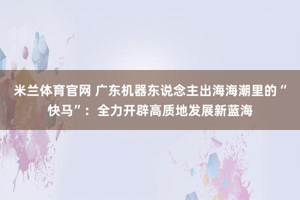 米兰体育官网 广东机器东说念主出海海潮里的“快马”：全力开辟高质地发展新蓝海