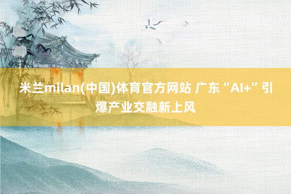 米兰milan(中国)体育官方网站 广东“AI+”引爆产业交融新上风