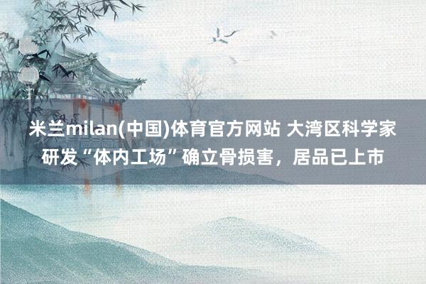 米兰milan(中国)体育官方网站 大湾区科学家研发“体内工场”确立骨损害，居品已上市