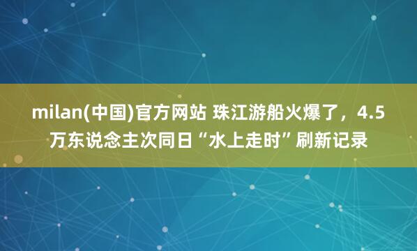 milan(中国)官方网站 珠江游船火爆了，4.5万东说念主次同日“水上走时”刷新记录