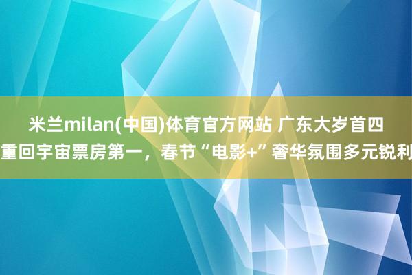 米兰milan(中国)体育官方网站 广东大岁首四重回宇宙票房第一，春节“电影+”奢华氛围多元锐利