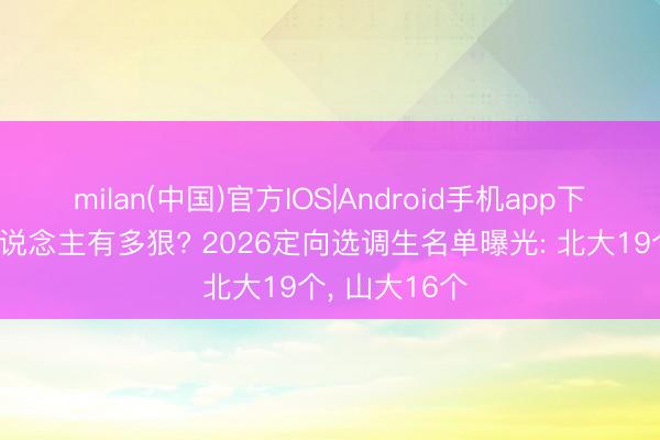 milan(中国)官方IOS|Android手机app下载 山西抢东说念主有多狠? 2026定向选调生名单曝光: 北大19个, 山大16个