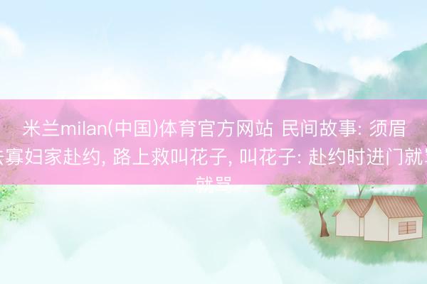 米兰milan(中国)体育官方网站 民间故事: 须眉去寡妇家赴约, 路上救叫花子, 叫花子: 赴约时进门就骂