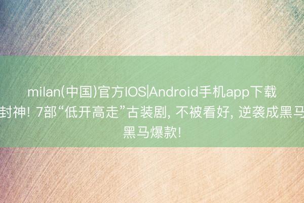 milan(中国)官方IOS|Android手机app下载 口碑封神! 7部“低开高走”古装剧, 不被看好, 逆袭成黑马爆款!