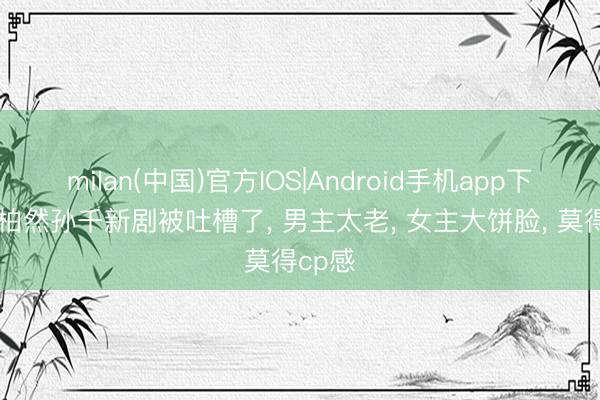 milan(中国)官方IOS|Android手机app下载 井柏然孙千新剧被吐槽了, 男主太老, 女主大饼脸, 莫得cp感