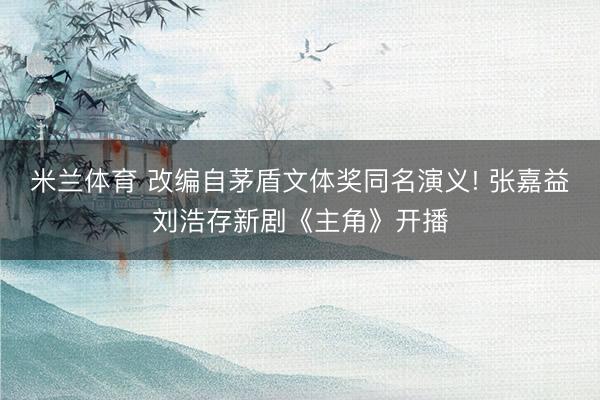 米兰体育 改编自茅盾文体奖同名演义! 张嘉益刘浩存新剧《主角》开播