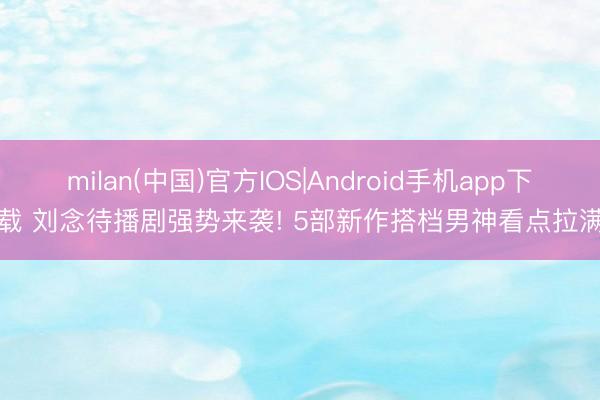 milan(中国)官方IOS|Android手机app下载 刘念待播剧强势来袭! 5部新作搭档男神看点拉满