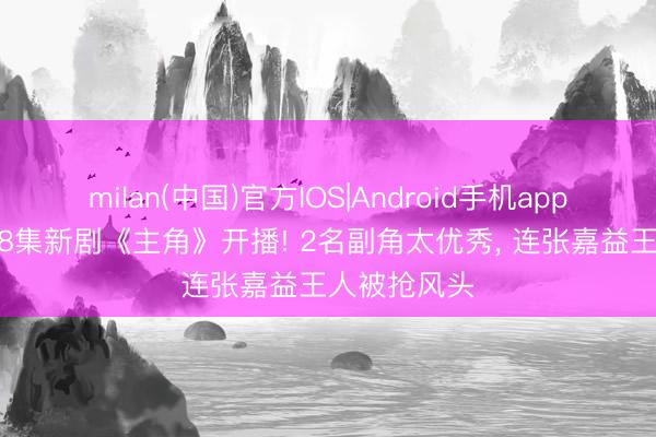 milan(中国)官方IOS|Android手机app下载 央一48集新剧《主角》开播! 2名副角太优秀, 连张嘉益王人被抢风头