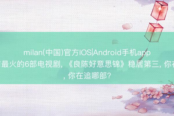 milan(中国)官方IOS|Android手机app下载 面前最火的6部电视剧, 《良陈好意思锦》稳居第三, 你在追哪部?