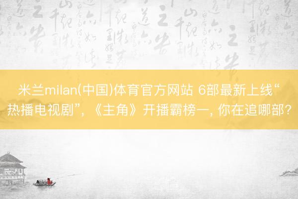 米兰milan(中国)体育官方网站 6部最新上线“热播电视剧”， 《主角》开播霸榜一， 你在追哪部?