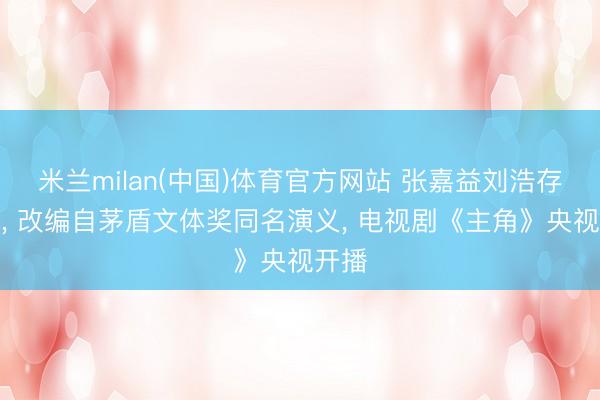 米兰milan(中国)体育官方网站 张嘉益刘浩存主演， 改编自茅盾文体奖同名演义， 电视剧《主角》央视开播