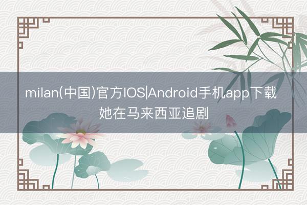 milan(中国)官方IOS|Android手机app下载 她在马来西亚追剧