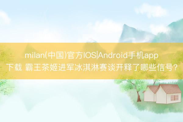 milan(中国)官方IOS|Android手机app下载 霸王茶姬进军冰淇淋赛谈开释了哪些信号?