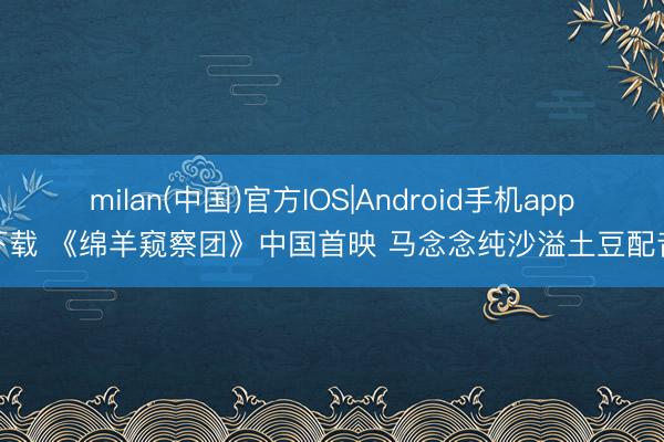 milan(中国)官方IOS|Android手机app下载 《绵羊窥察团》中国首映 马念念纯沙溢土豆配音