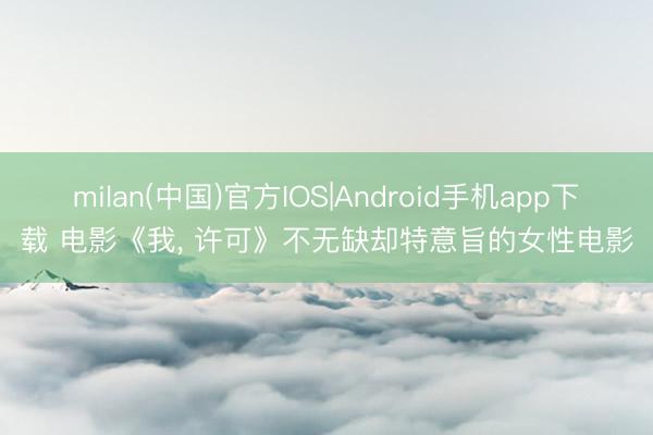 milan(中国)官方IOS|Android手机app下载 电影《我, 许可》不无缺却特意旨的女性电影