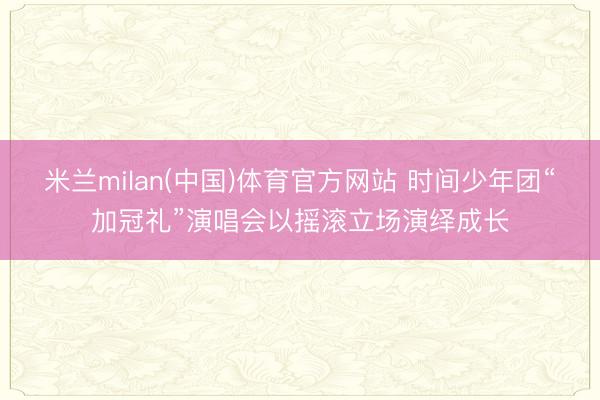 米兰milan(中国)体育官方网站 时间少年团“加冠礼”演唱会以摇滚立场演绎成长