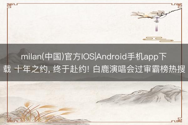 milan(中国)官方IOS|Android手机app下载 十年之约， 终于赴约! 白鹿演唱会过审霸榜热搜