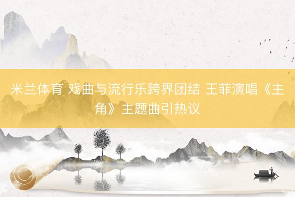 米兰体育 戏曲与流行乐跨界团结 王菲演唱《主角》主题曲引热议